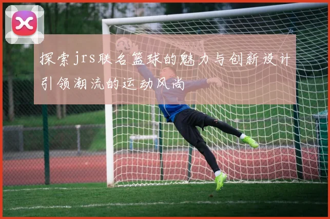 探索jrs联名篮球的魅力与创新设计引领潮流的运动风尚