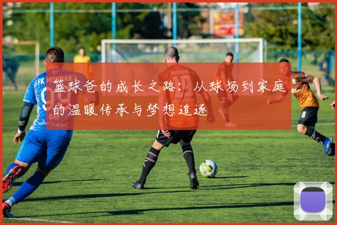 篮球爸的成长之路：从球场到家庭的温暖传承与梦想追逐