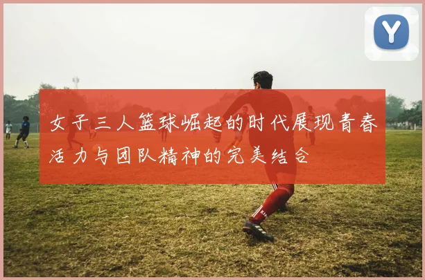女子三人篮球崛起的时代展现青春活力与团队精神的完美结合