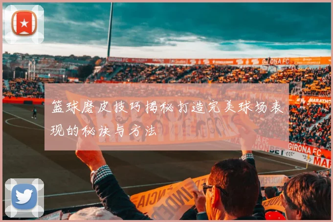 篮球磨皮技巧揭秘打造完美球场表现的秘诀与方法