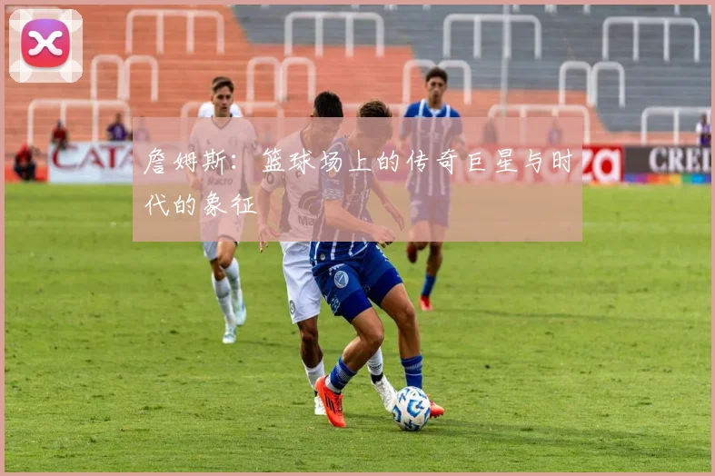 詹姆斯：篮球场上的传奇巨星与时代的象征