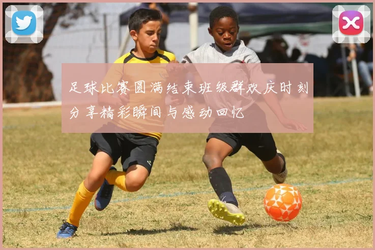 足球比赛圆满结束班级群欢庆时刻分享精彩瞬间与感动回忆