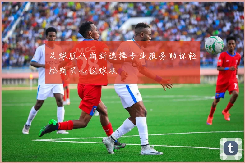 足球服代购新选择专业服务助你轻松购买心仪球衣