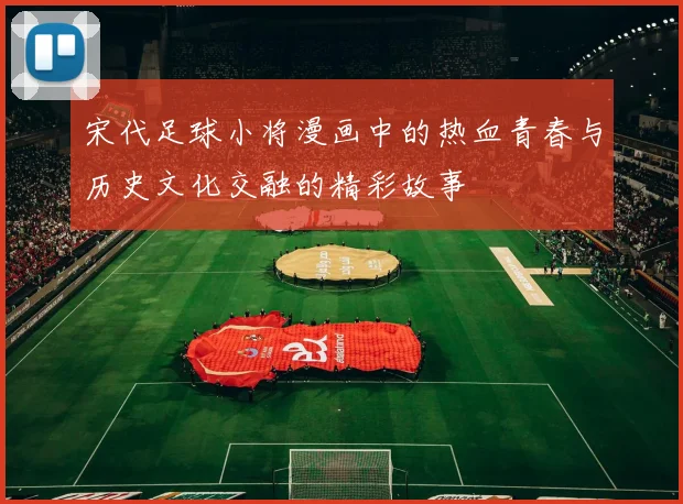 宋代足球小将漫画中的热血青春与历史文化交融的精彩故事
