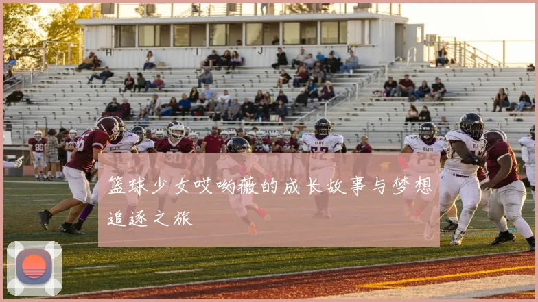 篮球少女哎哟薇的成长故事与梦想追逐之旅
