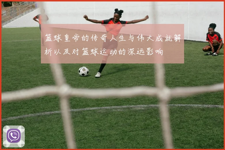 篮球皇帝的传奇人生与伟大成就解析以及对篮球运动的深远影响