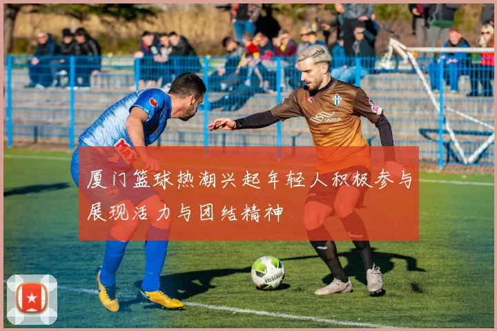 厦门篮球热潮兴起年轻人积极参与展现活力与团结精神