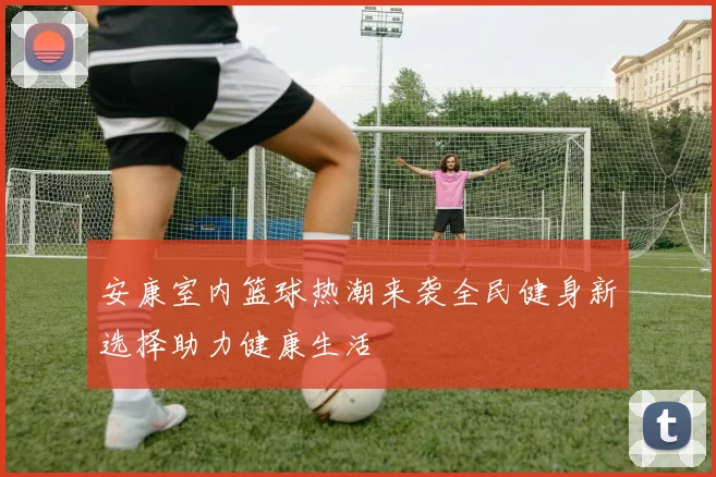 安康室内篮球热潮来袭全民健身新选择助力健康生活