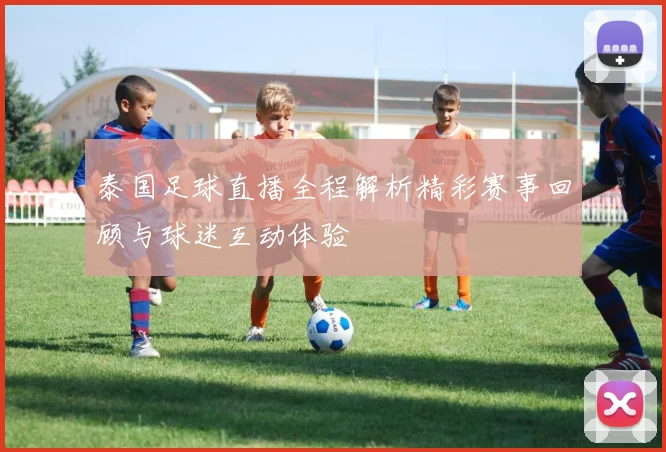 泰国足球直播全程解析精彩赛事回顾与球迷互动体验